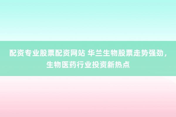 配资专业股票配资网站 华兰生物股票走势强劲，生物医药行业投资新热点