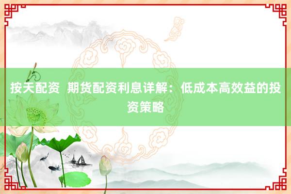 按天配资  期货配资利息详解：低成本高效益的投资策略