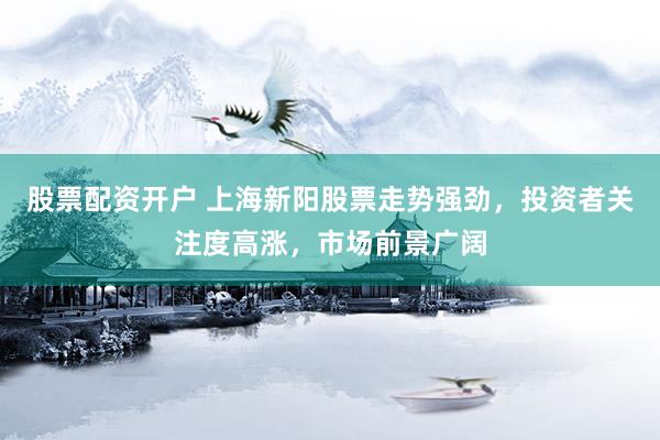 股票配资开户 上海新阳股票走势强劲，投资者关注度高涨，市场前景广阔
