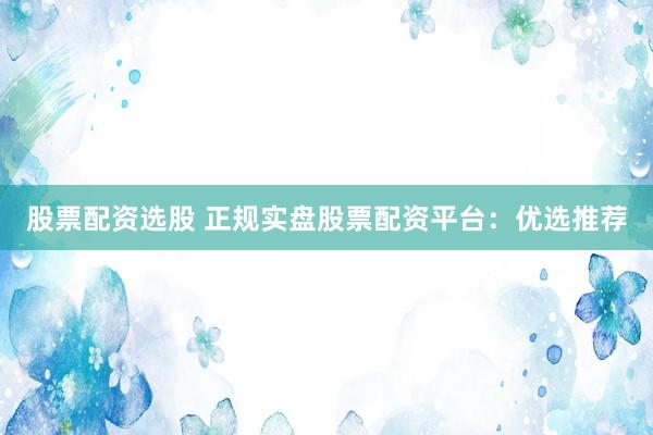 股票配资选股 正规实盘股票配资平台：优选推荐