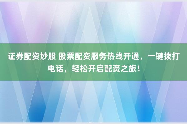 证券配资炒股 股票配资服务热线开通，一键拨打电话，轻松开启配资之旅！
