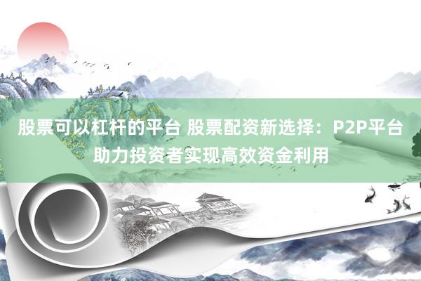 股票可以杠杆的平台 股票配资新选择：P2P平台助力投资者实现高效资金利用