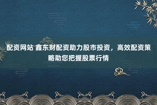 配资网站 鑫东财配资助力股市投资，高效配资策略助您把握股票行情