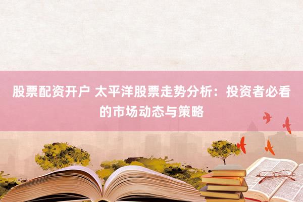 股票配资开户 太平洋股票走势分析：投资者必看的市场动态与策略