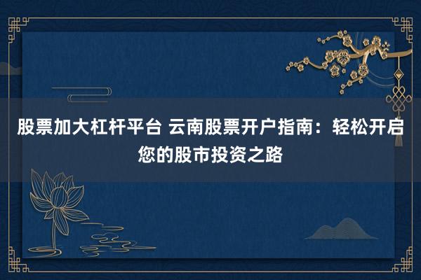 股票加大杠杆平台 云南股票开户指南：轻松开启您的股市投资之路