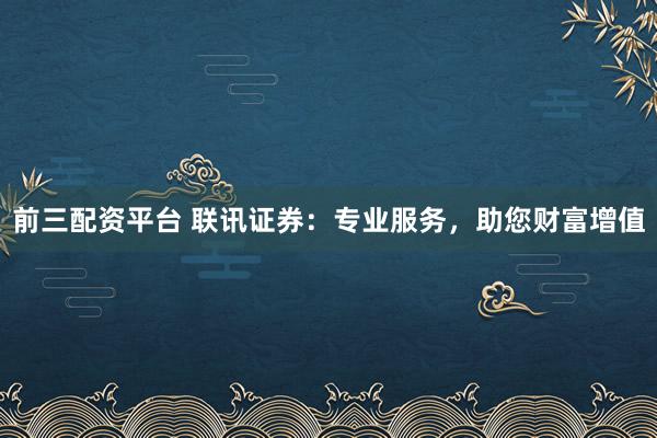 前三配资平台 联讯证券：专业服务，助您财富增值