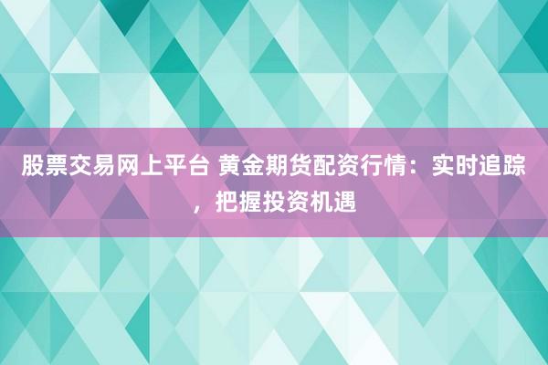 股票交易网上平台 黄金期货配资行情：实时追踪，把握投资机遇
