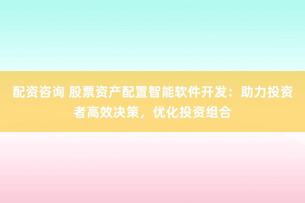 配资咨询 股票资产配置智能软件开发：助力投资者高效决策，优化投资组合