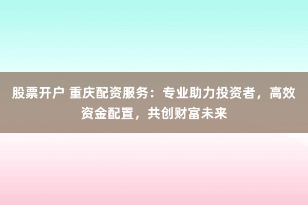 股票开户 重庆配资服务：专业助力投资者，高效资金配置，共创财富未来