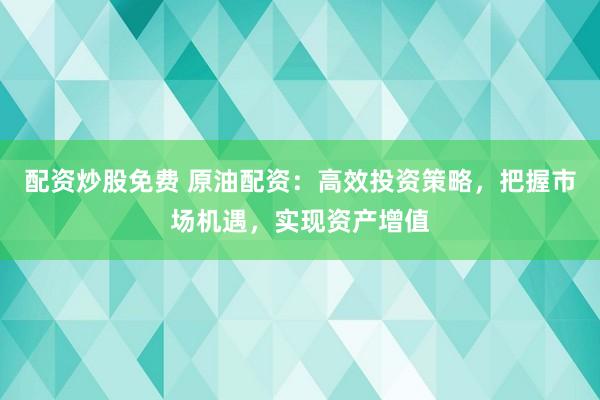 配资炒股免费 原油配资：高效投资策略，把握市场机遇，实现资产增值