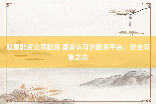 股票配资公司配资 国家认可的配资平台：安全可靠之选