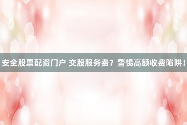 安全股票配资门户 交股服务费？警惕高额收费陷阱！
