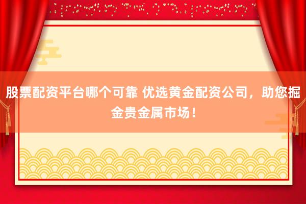 股票配资平台哪个可靠 优选黄金配资公司，助您掘金贵金属市场！