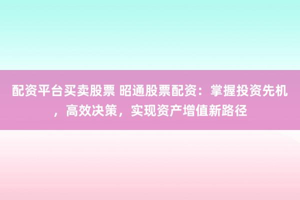 配资平台买卖股票 昭通股票配资：掌握投资先机，高效决策，实现资产增值新路径