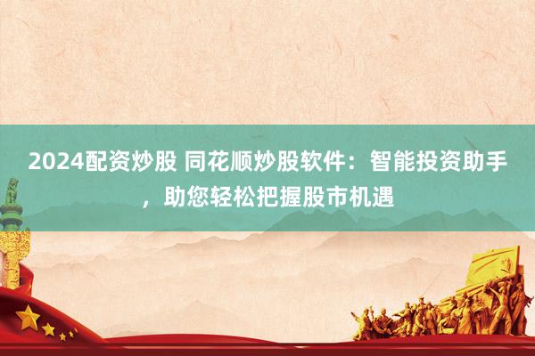 2024配资炒股 同花顺炒股软件：智能投资助手，助您轻松把握股市机遇