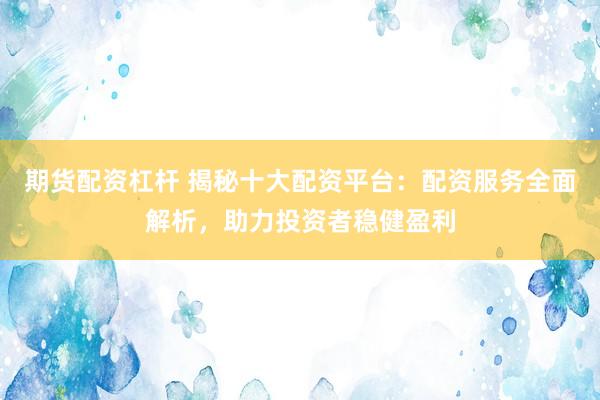 期货配资杠杆 揭秘十大配资平台：配资服务全面解析，助力投资者稳健盈利