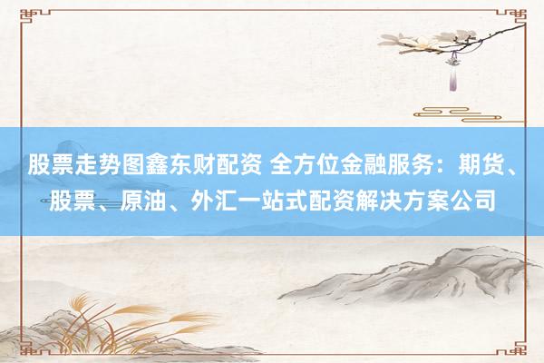 股票走势图鑫东财配资 全方位金融服务：期货、股票、原油、外汇一站式配资解决方案公司