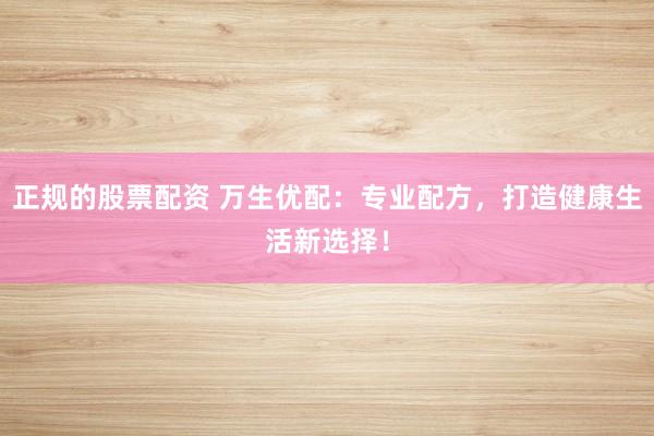 正规的股票配资 万生优配：专业配方，打造健康生活新选择！