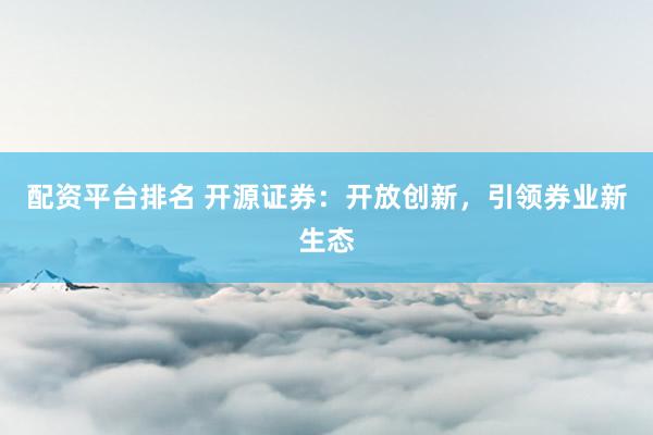 配资平台排名 开源证券：开放创新，引领券业新生态