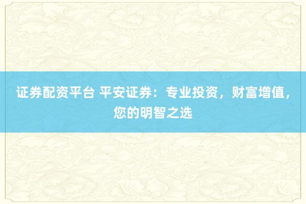 证券配资平台 平安证券：专业投资，财富增值，您的明智之选