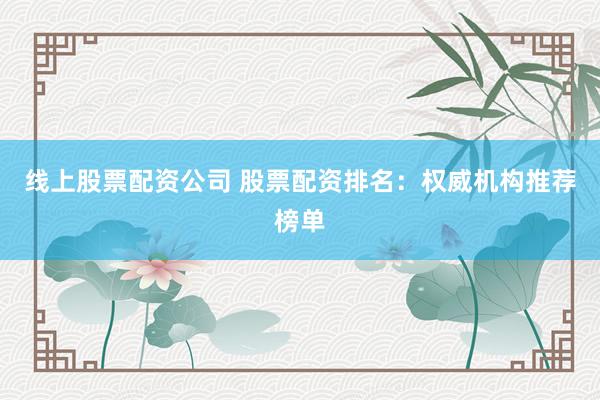 线上股票配资公司 股票配资排名：权威机构推荐榜单
