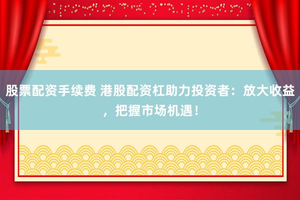 股票配资手续费 港股配资杠助力投资者：放大收益，把握市场机遇！