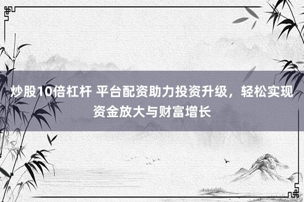 炒股10倍杠杆 平台配资助力投资升级,轻松实现资金放大与财富增长