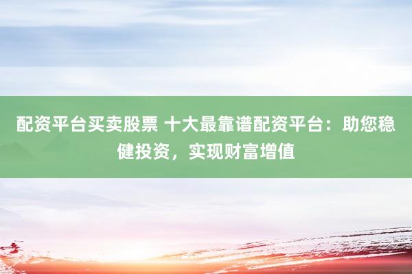 配资平台买卖股票 十大最靠谱配资平台：助您稳健投资，实现财富增值
