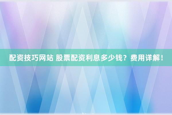 配资技巧网站 股票配资利息多少钱？费用详解！