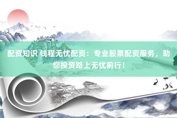 配资知识 钱程无忧配资:专业股票配资服务,助您投资路上无忧前行!