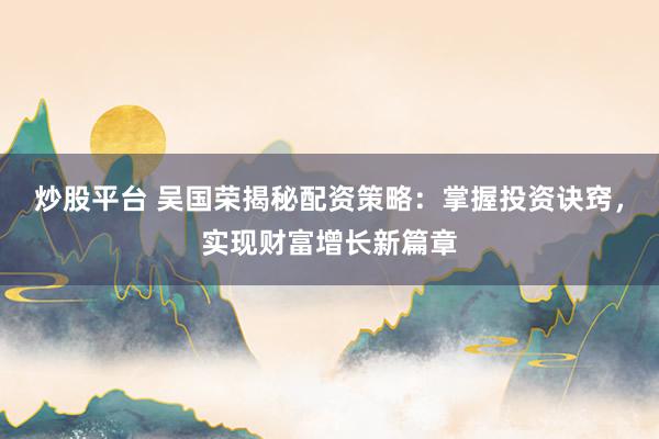 炒股平台 吴国荣揭秘配资策略:掌握投资诀窍,实现财富增长新篇章