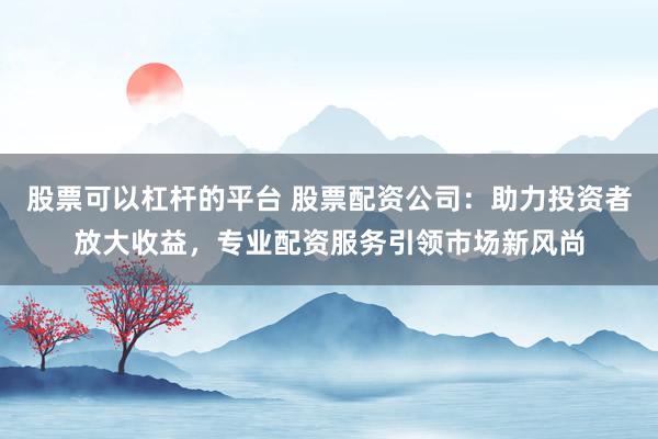股票可以杠杆的平台 股票配资公司：助力投资者放大收益，专业配资服务引领市场新风尚