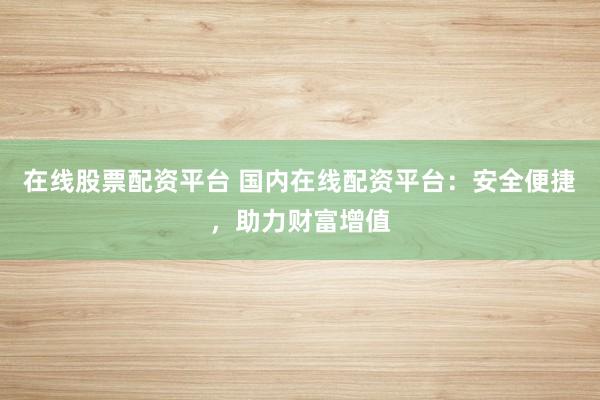 在线股票配资平台 国内在线配资平台:安全便捷,助力财富增值