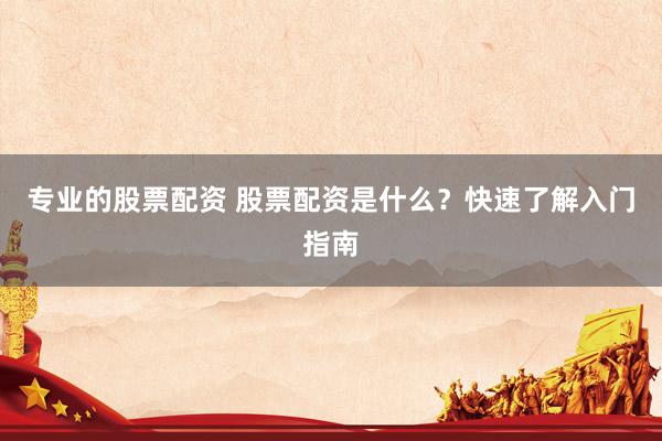 专业的股票配资 股票配资是什么？快速了解入门指南