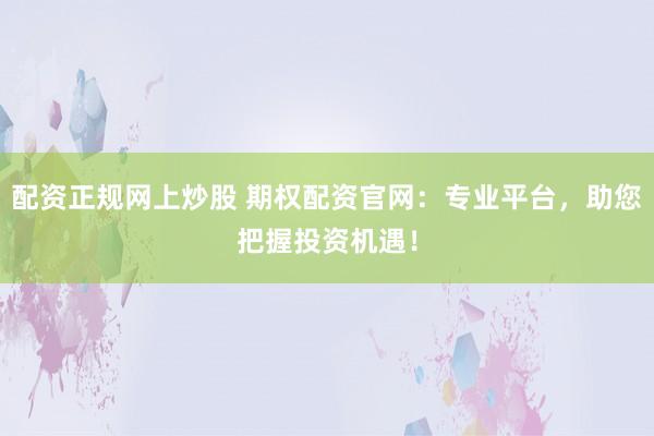 配资正规网上炒股 期权配资官网：专业平台，助您把握投资机遇！