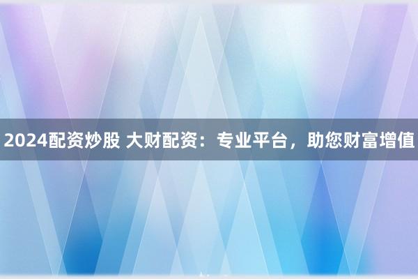 2024配资炒股 大财配资：专业平台，助您财富增值