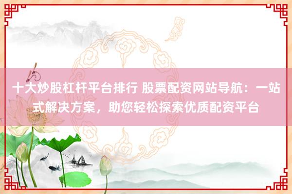 十大炒股杠杆平台排行 股票配资网站导航：一站式解决方案，助您轻松探索优质配资平台