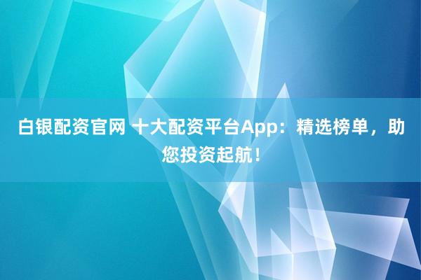 白银配资官网 十大配资平台App：精选榜单，助您投资起航！