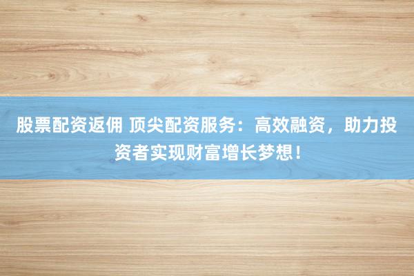 股票配资返佣 顶尖配资服务:高效融资,助力投资者实现财富增长梦想!