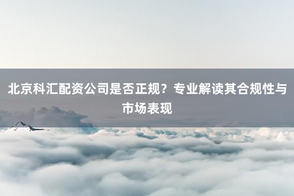 北京科汇配资公司是否正规？专业解读其合规性与市场表现