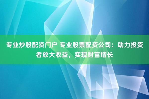 专业炒股配资门户 专业股票配资公司：助力投资者放大收益，实现财富增长