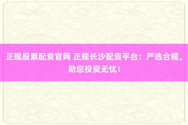 正规股票配资官网 正规长沙配资平台：严选合规，助您投资无忧！