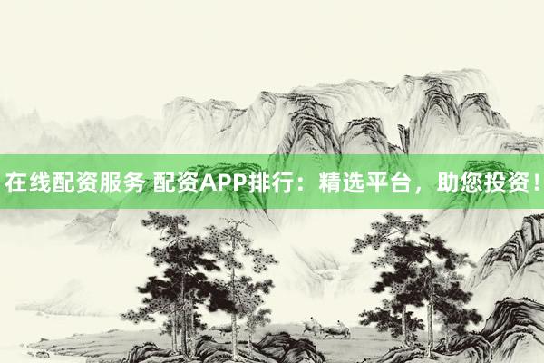 在线配资服务 配资APP排行：精选平台，助您投资！