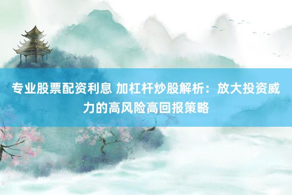 专业股票配资利息 加杠杆炒股解析：放大投资威力的高风险高回报策略