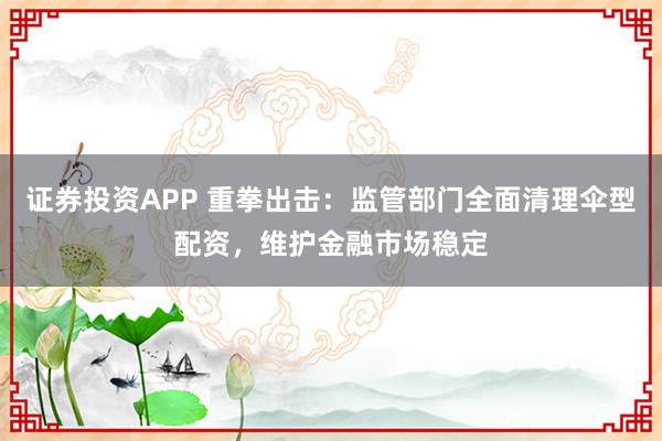 证券投资APP 重拳出击：监管部门全面清理伞型配资，维护金融市场稳定