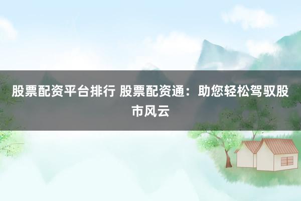 股票配资平台排行 股票配资通：助您轻松驾驭股市风云