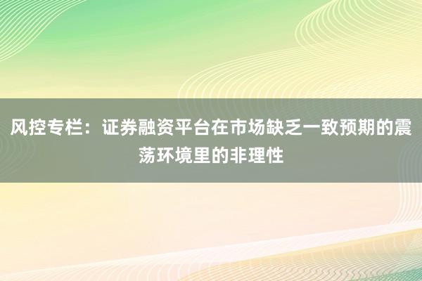 风控专栏：证券融资平台在市场缺乏一致预期的震荡环境里的非理性