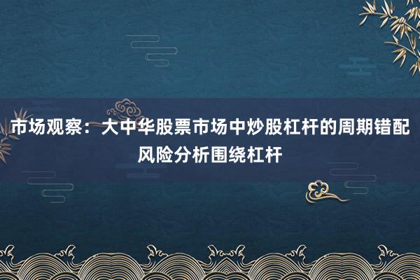 市场观察：大中华股票市场中炒股杠杆的周期错配风险分析围绕杠杆