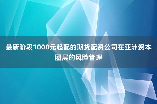 最新阶段1000元起配的期货配资公司在亚洲资本圈层的风险管理